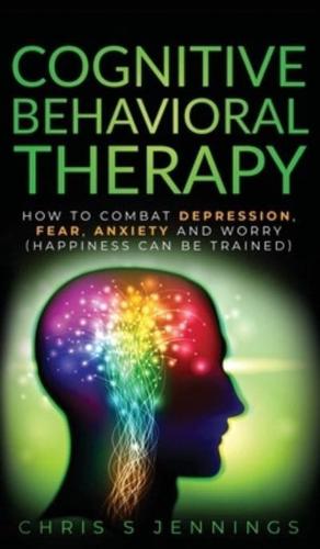 Cognitive Behavioral Therapy: How to Combat Depression, Fear, Anxiety and Worry (Happiness can be trained)