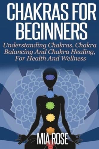 Chakras For Beginners : UNDERSTANDING CHAKRAS,  CHAKRA BALANCING AND CHAKRA HEALING,  FOR HEALTH AND WELLNESS