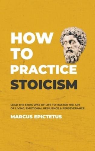 How to Practice Stoicism: Lead the Stoic way of Life to Master the Art of Living, Emotional Resilience & Perseverance - Make your everyday Modern life Calm, Confident & Positive