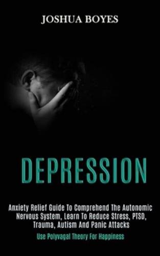 Depression: Anxiety Relief Guide to Comprehend the Autonomic Nervous System, Learn to Reduce Stress, Ptsd, Trauma, Autism and Panic Attacks (Use Polyvagal Theory for Happiness)