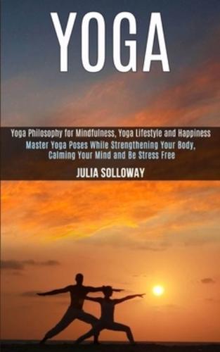 Yoga: Master Yoga Poses While Strengthening Your Body, Calming Your Mind and Be Stress Free (Yoga Philosophy for Mindfulness, Yoga Lifestyle and Happiness)