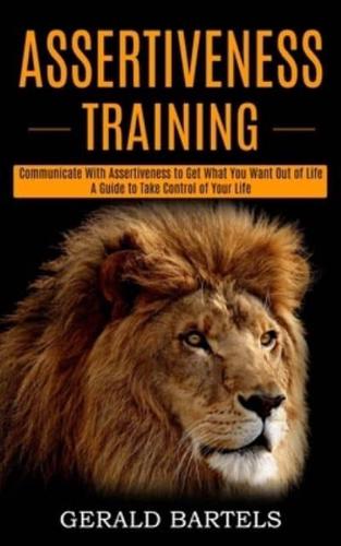 Assertiveness Training: A Guide to Take Control of Your Life (Communicate With Assertiveness to Get What You Want Out of Life)