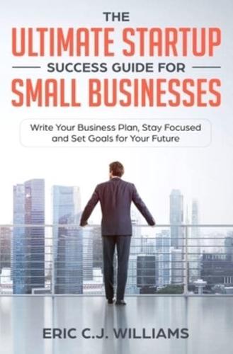 The Ultimate Startup Success Guide For Small Businesses: Write Your Business Plan, Stay Focused and Set Goals for Your Future
