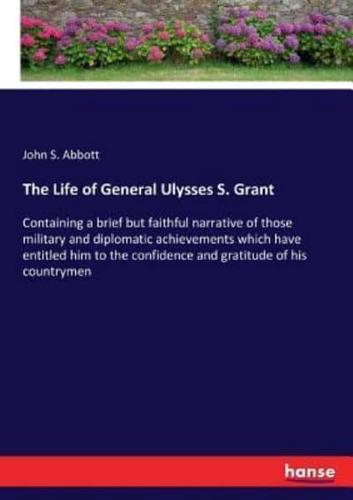 The Life of General Ulysses S. Grant:Containing a brief but faithful narrative of those military and diplomatic achievements which have entitled him to the confidence and gratitude of his countrymen
