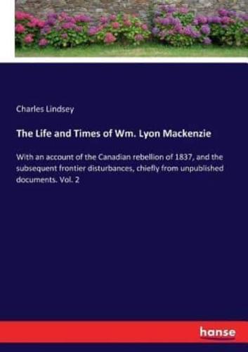 The Life and Times of Wm. Lyon Mackenzie:With an account of the Canadian rebellion of 1837, and the subsequent frontier disturbances, chiefly from unpublished documents. Vol. 2