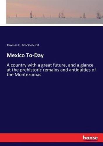 Mexico To-Day:A country with a great future, and a glance at the prehistoric remains and antiquities of the Montezumas