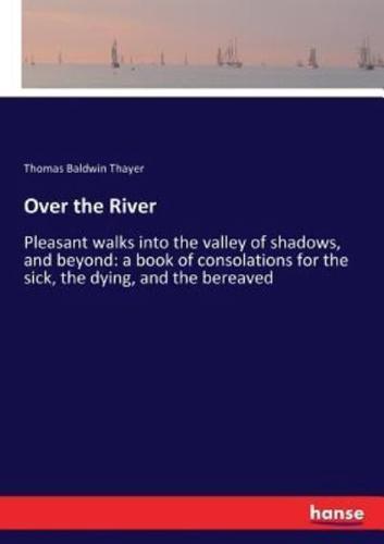 Over the River:Pleasant walks into the valley of shadows, and beyond: a book of consolations for the sick, the dying, and the bereaved