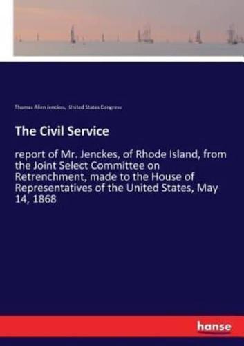 The Civil Service:report of Mr. Jenckes, of Rhode Island, from the Joint Select Committee on Retrenchment, made to the House of Representatives of the United States, May 14, 1868
