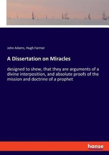 A Dissertation on Miracles:designed to shew, that they are arguments of a divine interposition, and absolute proofs of the mission and doctrine of a prophet