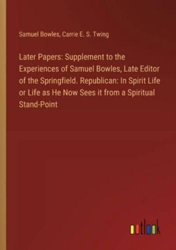 Later Papers: Supplement to the Experiences of Samuel Bowles, Late Editor of the Springfield. Republican: In Spirit Life or Life as He Now Sees it from a Spiritual Stand-Point