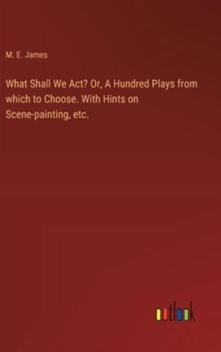 What Shall We Act? Or, A Hundred Plays from Which to Choose. With Hints on Scene-Painting, Etc.
