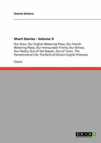 Short Stories - Volume V:Our Bore, Our English Watering-Place, Our French Watering-Place, Our Honourable Friend, Our School, Our Vestry, Out of the Season, Out of Town, The Pantomime of Life, The Perils of Certain English Prisoners