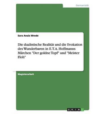 Die Dualistische Realität Und Die Evokation Des Wunderbaren in E. T. A. Hoffmanns Märchen "Der Goldne Topf" Und "Meister Floh"