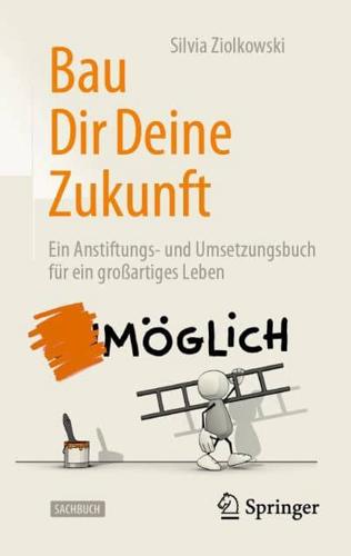 Bau Dir Deine Zukunft : Ein Anstiftungs- und Umsetzungsbuch für ein großartiges Leben