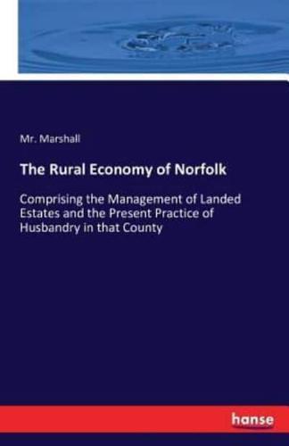 The Rural Economy of Norfolk:Comprising the Management of Landed Estates and the Present Practice of Husbandry in that County