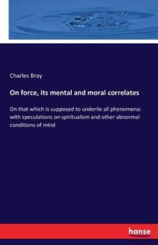 On force, its mental and moral correlates:On that which is supposed to underlie all phenomena: with speculations on spiritualism and other abnormal conditions of mind
