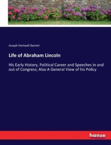 Life of Abraham Lincoln :His Early History, Political Career and Speeches in and out of Congress; Also A General View of his Policy