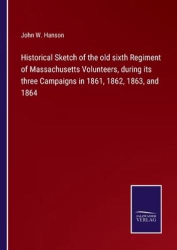 Historical Sketch of the old sixth Regiment of Massachusetts Volunteers, during its three Campaigns in 1861, 1862, 1863, and 1864