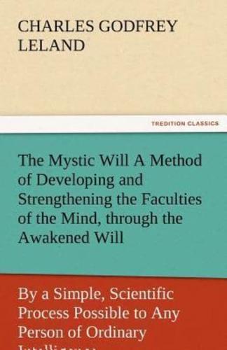 The Mystic Will a Method of Developing and Strengthening the Faculties of the Mind, Through the Awakened Will, by a Simple, Scientific Process Possibl