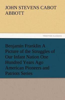 Benjamin Franklin A Picture of the Struggles of Our Infant Nation One Hundred Years Ago American Pioneers and Patriots Series