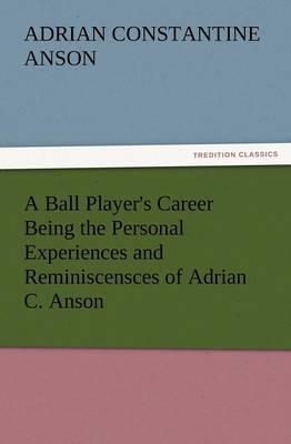 A Ball Player's Career Being the Personal Experiences and Reminiscensces of Adrian C. Anson