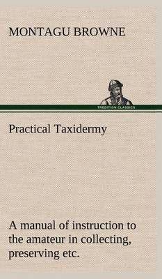 Practical Taxidermy A manual of instruction to the amateur in collecting, preserving, and setting up natural history specimens of all kinds. To which is added a chapter upon the pictorial arrangement of museums. With additional instructions in modelling a