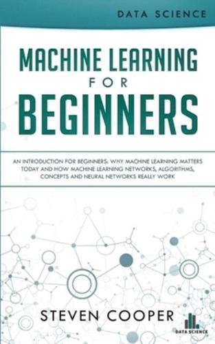 Machine Learning For Beginners: An Introduction for Beginners, Why Machine Learning Matters Today and How Machine Learning Networks, Algorithms, Concepts and Neural Networks Really Work