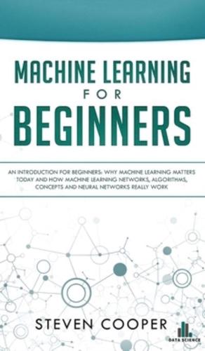 Machine Learning For Beginners: An Introduction for Beginners, Why Machine Learning Matters Today and How Machine Learning Networks, Algorithms, Concepts and Neural Networks Really Work