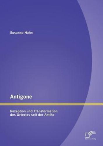 Antigone: Rezeption und Transformation des Urtextes seit der Antike
