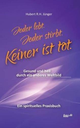 Jeder lebt. Jeder stirbt. Keiner ist tot.:Gesund und heil durch ein anderes Weltbild - Ein spirituelles Praxisbuch