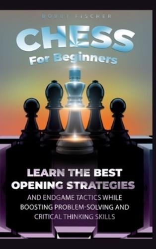 Chess For Beginners : Learn The Best Opening Strategies And Endgame Tactics While Boosting Problem-Solving And Critical Thinking Skills