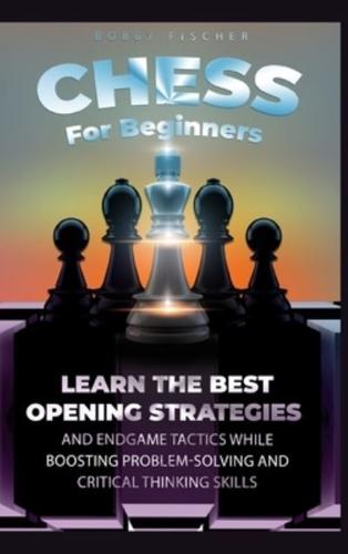 Chess For Beginners : Learn The Best Opening Strategies And Endgame Tactics While Boosting Problem-Solving And Critical Thinking Skills