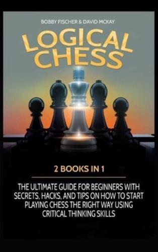 LOGICAL CHESS: 2 BOOKS IN 1: THE ULTIMATE GUIDE FOR BEGINNERS WITH SECRETS, HACKS, AND TIPS ON HOW TO START PLAYING CHESS THE RIGHT WAY USING CRITICAL THINKING SKILLS