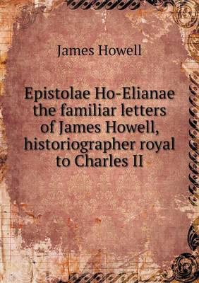 Epistolae Ho-Elianae the Familiar Letters of James Howell, Historiographer Royal to Charles II