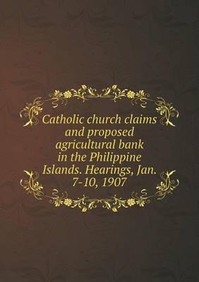 Catholic Church Claims and Proposed Agricultural Bank in the Philippine Islands. Hearings, Jan. 7-10, 1907