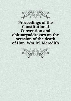 Proceedings of the Constitutional Convention and Obituaryaddresses on the Occasion of the Death of Hon. Wm. M. Meredith