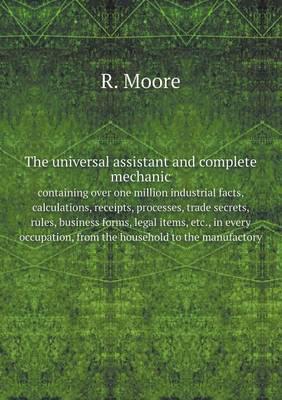 The Universal Assistant and Complete Mechanic, Containing Over One Million Industrial Facts, Calculations, Receipts, Processes, Trade Secrets, Rules, Business Forms, Legal Items, Etc., in Every Occupation, from the Household to the Manufactory