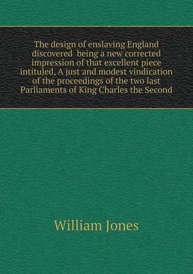 The Design of Enslaving England Discovered Being a New Corrected Impression of That Excellent Piece Intituled, A Just and Modest Vindication of the Proceedings of the Two Last Parliaments of King Charles the Second