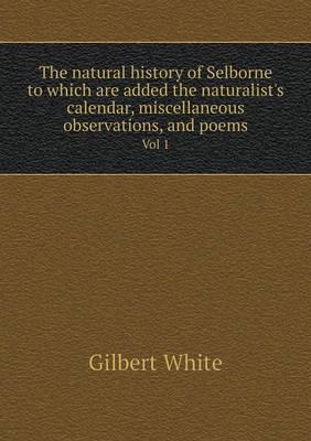The Natural History of Selborne to Which Are Added the Naturalist's Calendar, Miscellaneous Observations, and Poems Vol 1