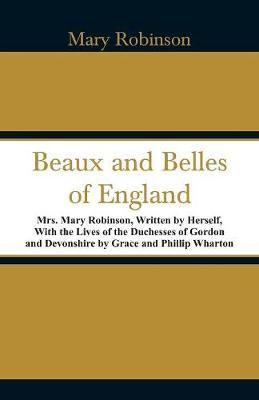 Beaux and Belles of England: Mrs. Mary Robinson, Written by Herself, With the Lives of the Duchesses of Gordon and Devonshire by Grace and Phillip Wharton