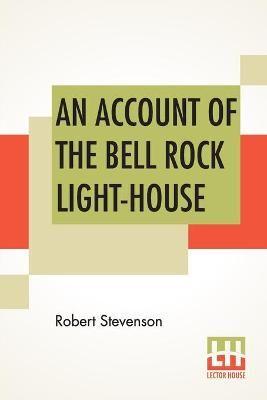 An Account Of The Bell Rock Light-House: Including The Details Of The Erection And Peculiar Structure Of That Edifice. To Which Is Prefixed A Historical View Of The Institution And Progress Of The Northern Light-Houses. Illustrated With Twenty-Three Engra