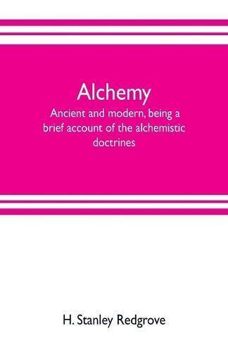 Alchemy: ancient and modern, being a brief account of the alchemistic doctrines, and their relations, to mysticism on the one hand, and to recent discoveries in physical science on the other hand; together with some particulars regarding the lives and tea
