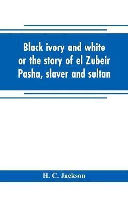 Black ivory and white or the story of el Zubeir Pasha, slaver and sultan