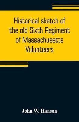 Historical sketch of the old Sixth Regiment of Massachusetts Volunteers : during its three campaigns in 1861, 1862, 1863, and 1864 : containing the history of several companies previous to 1861, and the name and military record of each man connected with 