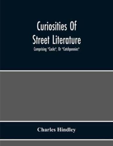 Curiosities Of Street Literature: Comprising "Cocks", Or "Catchpennies", A Large And Curious Assortment Of Street-Drolleries, Squibs, Histories, Comic Tales In Prose And Verse, Broadsides On The Royal Family, Political Litanies, Dialogues, Catechisms, Act