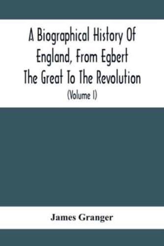 A Biographical History Of England, From Egbert The Great To The Revolution : Consisting Of Characters Disposed In Different Classes, And Adapted To A Methodical Catalogue Of Engraved British Heads : Intended As An Essay Towards Reducing Our Biography To S