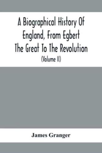 A Biographical History Of England, From Egbert The Great To The Revolution : Consisting Of Characters Disposed In Different Classes, And Adapted To A Methodical Catalogue Of Engraved British Heads : Intended As An Essay Towards Reducing Our Biography To S