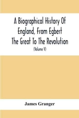 A Biographical History Of England, From Egbert The Great To The Revolution : Consisting Of Characters Disposed In Different Classes, And Adapted To A Methodical Catalogue Of Engraved British Heads : Intended As An Essay Towards Reducing Our Biography To S