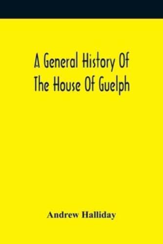 A General History Of The House Of Guelph, Or Royal Family Of Great Britain, From The Earliest Period In Which The Name Appears Upon Record To The Accession Of His Majesty King George The First To The Throne. With An Appendix Of Authentic And Original Docu