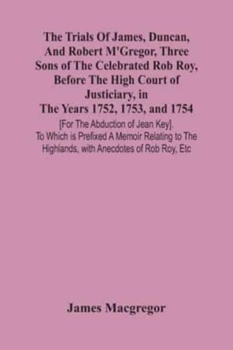 The Trials Of James, Duncan, And Robert M'Gregor, Three Sons Of The Celebrated Rob Roy, Before The High Court Of Justiciary, In The Years 1752, 1753, And 1754 [For The Abduction Of Jean Key]. To Which Is Prefixed A Memoir Relating To The Highlands, With A